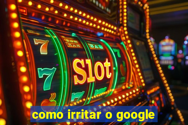 como irritar o google